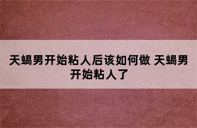 天蝎男开始粘人后该如何做 天蝎男开始粘人了